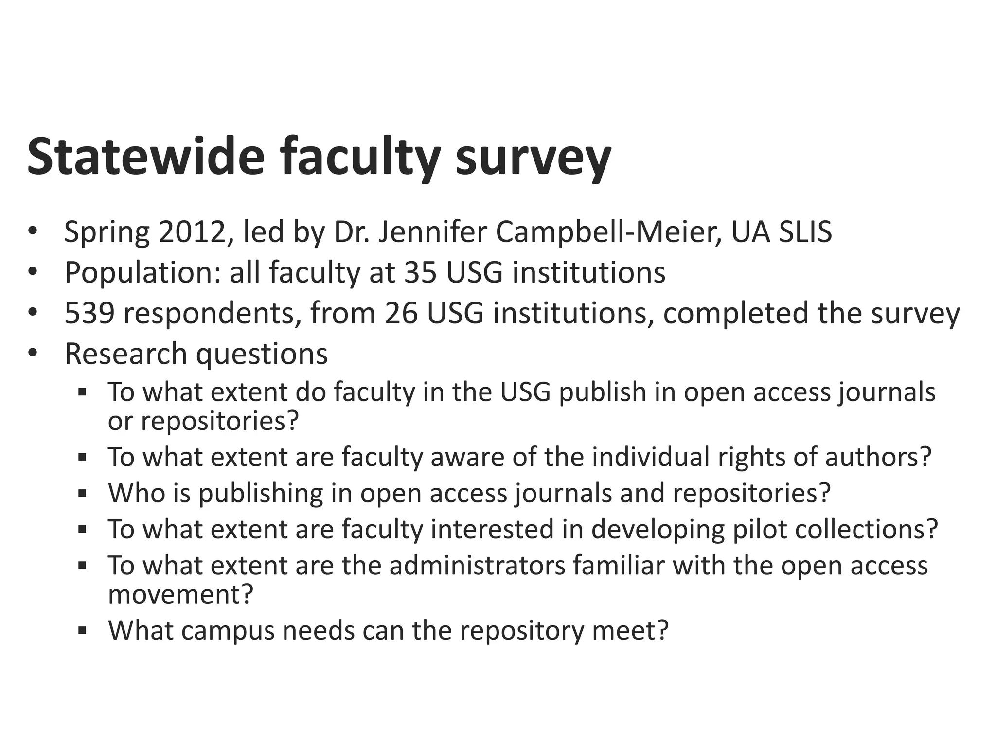 Statewide faculty survey
•   Spring 2012, led by Dr. Jennifer Campbell-Meier, UA SLIS
•   Population: all faculty at 35 USG institutions
•   539 respondents, from 26 USG institutions, completed the survey
•   Research questions
     To what extent do faculty in the USG publish in open access journals
        or repositories?
       To what extent are faculty aware of the individual rights of authors?
       Who is publishing in open access journals and repositories?
       To what extent are faculty interested in developing pilot collections?
       To what extent are the administrators familiar with the open access
        movement?
       What campus needs can the repository meet?
 