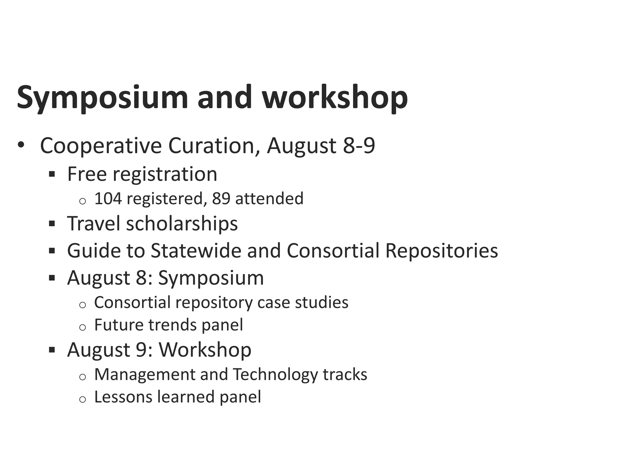 Symposium and workshop
• Cooperative Curation, August 8-9
   Free registration
     o 104 registered, 89 attended
   Travel scholarships
   Guide to Statewide and Consortial Repositories
   August 8: Symposium
     o Consortial repository case studies
     o Future trends panel
   August 9: Workshop
     o Management and Technology tracks
     o Lessons learned panel
 