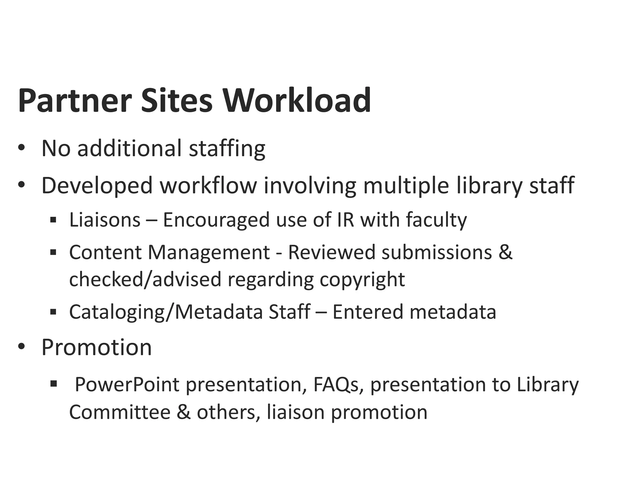 Partner Sites Workload
• No additional staffing
• Developed workflow involving multiple library staff
    Liaisons – Encouraged use of IR with faculty
    Content Management - Reviewed submissions &
     checked/advised regarding copyright
    Cataloging/Metadata Staff – Entered metadata
• Promotion
    PowerPoint presentation, FAQs, presentation to Library
     Committee & others, liaison promotion
 
