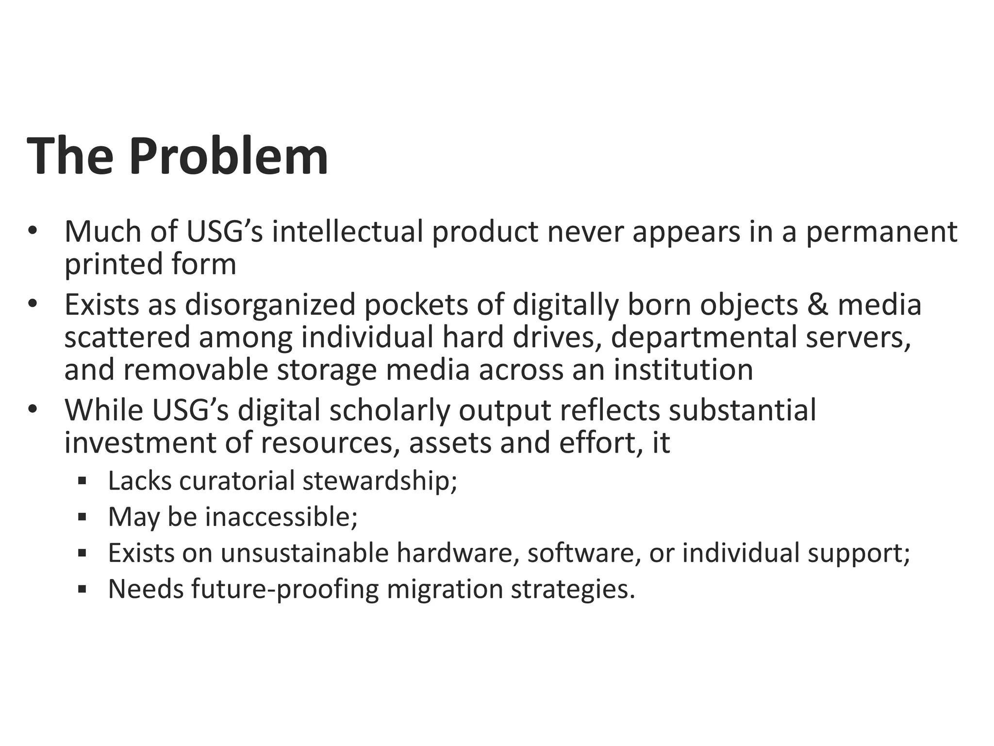 The Problem
• Much of USG’s intellectual product never appears in a permanent
  printed form
• Exists as disorganized pockets of digitally born objects & media
  scattered among individual hard drives, departmental servers,
  and removable storage media across an institution
• While USG’s digital scholarly output reflects substantial
  investment of resources, assets and effort, it
      Lacks curatorial stewardship;
      May be inaccessible;
      Exists on unsustainable hardware, software, or individual support;
      Needs future-proofing migration strategies.
 