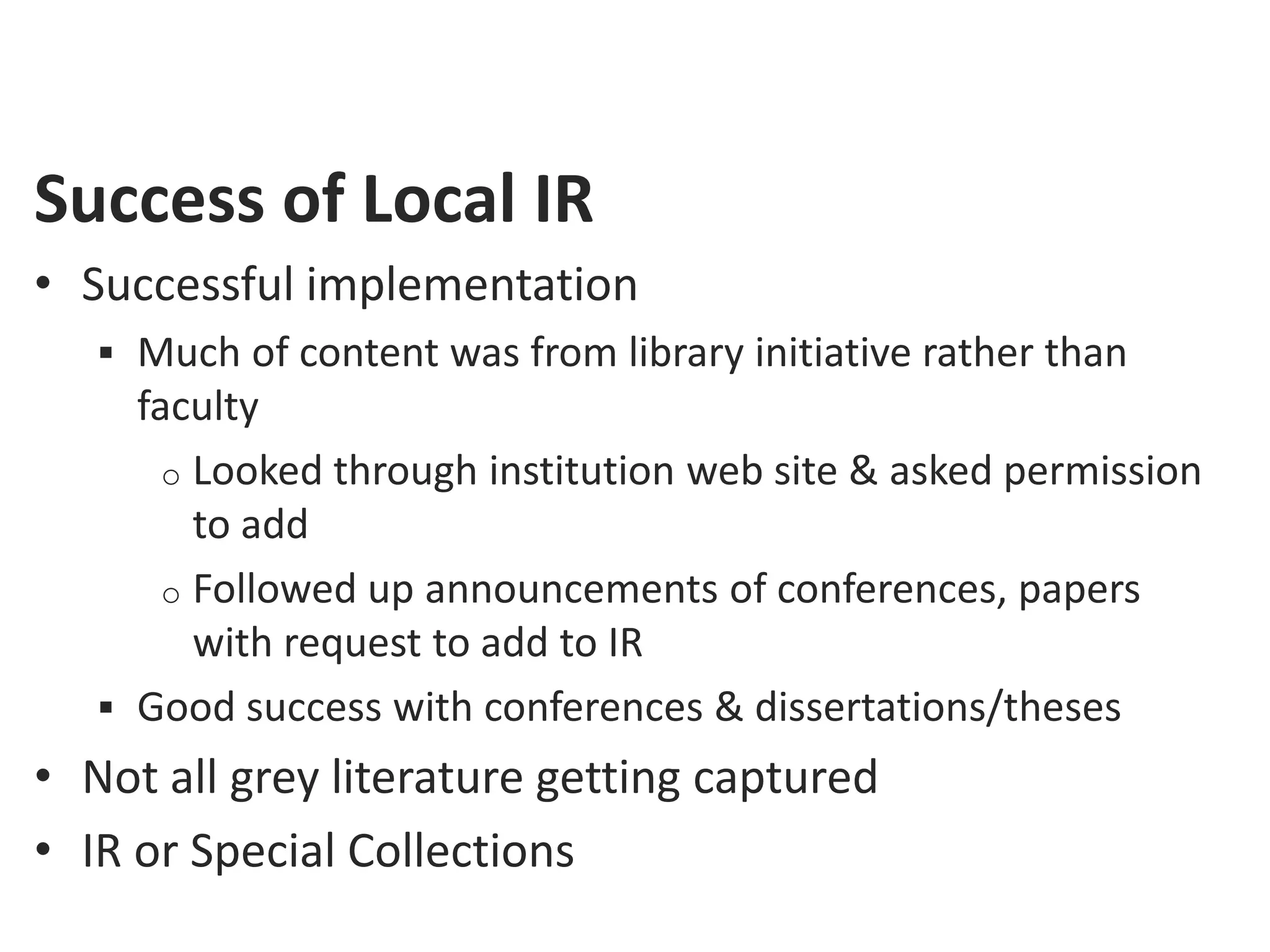 Success of Local IR
• Successful implementation
    Much of content was from library initiative rather than
     faculty
       o Looked through institution web site & asked permission
         to add
       o Followed up announcements of conferences, papers
         with request to add to IR
    Good success with conferences & dissertations/theses
• Not all grey literature getting captured
• IR or Special Collections
 