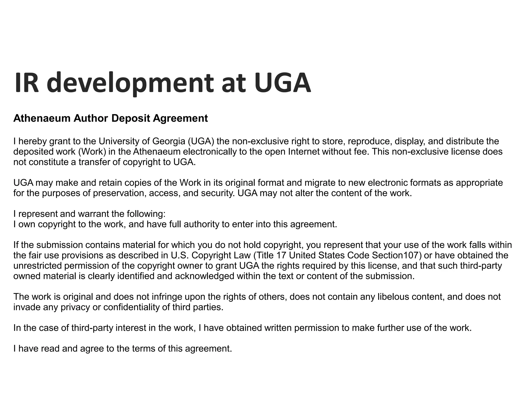 IR development at UGA
Athenaeum Author Deposit Agreement

I hereby grant to the University of Georgia (UGA) the non-exclusive right to store, reproduce, display, and distribute the
deposited work (Work) in the Athenaeum electronically to the open Internet without fee. This non-exclusive license does
not constitute a transfer of copyright to UGA.

UGA may make and retain copies of the Work in its original format and migrate to new electronic formats as appropriate
for the purposes of preservation, access, and security. UGA may not alter the content of the work.

I represent and warrant the following:
I own copyright to the work, and have full authority to enter into this agreement.

If the submission contains material for which you do not hold copyright, you represent that your use of the work falls within
the fair use provisions as described in U.S. Copyright Law (Title 17 United States Code Section107) or have obtained the
unrestricted permission of the copyright owner to grant UGA the rights required by this license, and that such third-party
owned material is clearly identified and acknowledged within the text or content of the submission.

The work is original and does not infringe upon the rights of others, does not contain any libelous content, and does not
invade any privacy or confidentiality of third parties.

In the case of third-party interest in the work, I have obtained written permission to make further use of the work.

I have read and agree to the terms of this agreement.
 