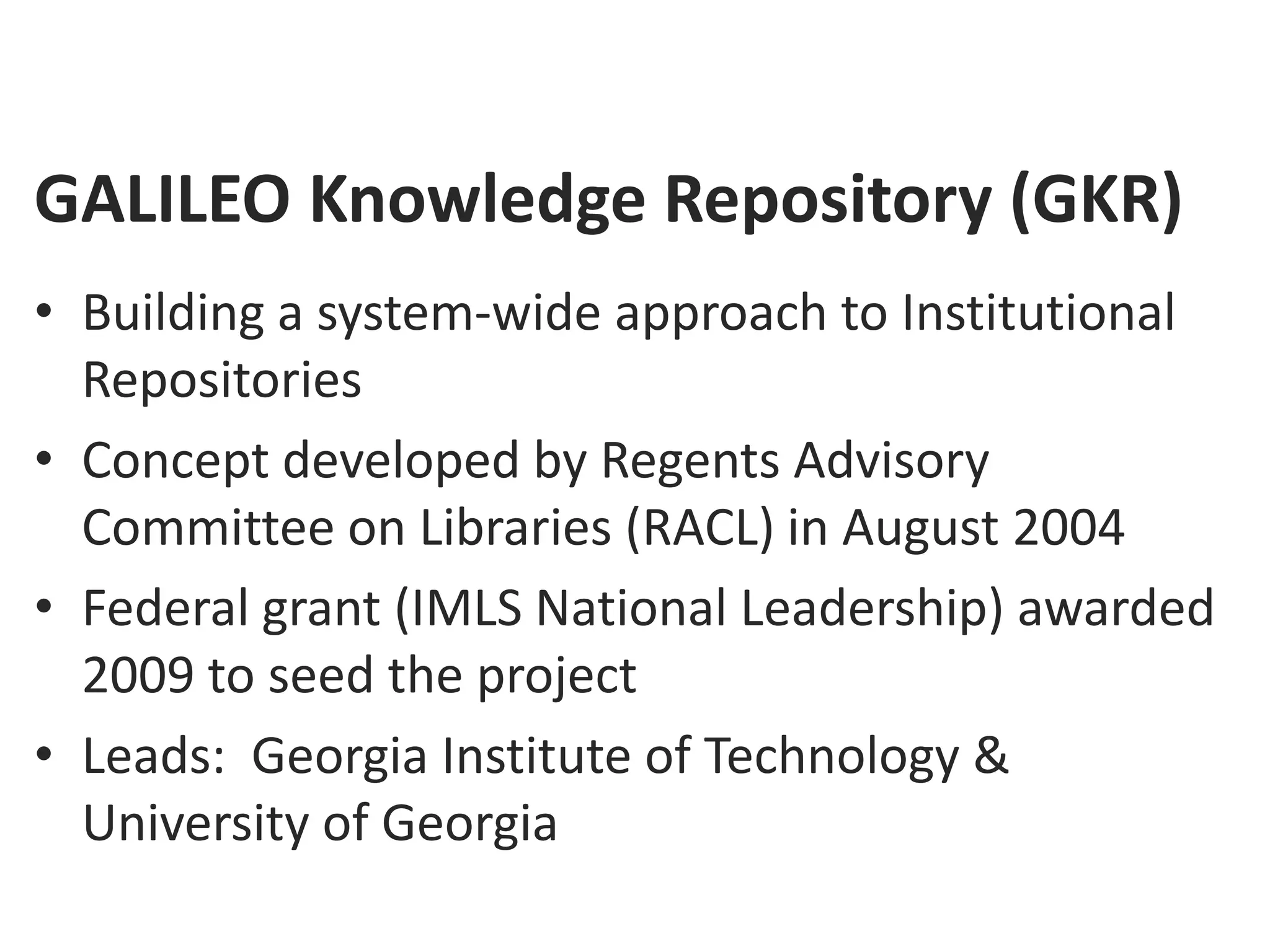 GALILEO Knowledge Repository (GKR)
• Building a system-wide approach to Institutional
  Repositories
• Concept developed by Regents Advisory
  Committee on Libraries (RACL) in August 2004
• Federal grant (IMLS National Leadership) awarded
  2009 to seed the project
• Leads: Georgia Institute of Technology &
  University of Georgia
 