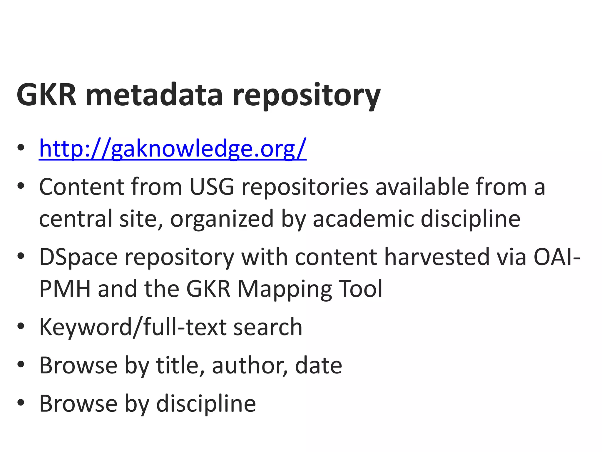 GKR metadata repository
• http://gaknowledge.org/
• Content from USG repositories available from a
  central site, organized by academic discipline
• DSpace repository with content harvested via OAI-
  PMH and the GKR Mapping Tool
• Keyword/full-text search
• Browse by title, author, date
• Browse by discipline
 