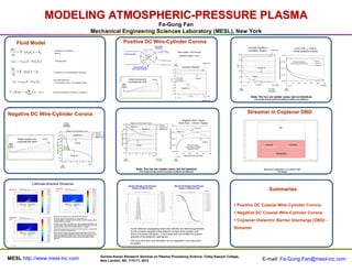 MODELING ATMOSPHERIC-PRESSURE PLASMA
                                                                                                              Fa-Gung Fan
                                                                                      Mechanical Engineering Sciences Laboratory (MESL), New York

       Fluid Model                                                                                    Positive DC Wire-Cylinder Corona
                                                                                                                  Wire-
 �n e           �
      � � � (ne u e ) � ne
                        �                 Continuity of electron

  �t
                                          density


     �               �
 n e u e � � n e � e E � � ( n e De )      Electron flux


 �ni            �
     � � � ( ni u i ) � ni
                        �                Continuity of ion/metastable densities
  �t
      �              �                   Ion/metastable flux
   ni u i � � ni � i E � �( ni Di )      (+ for positive ions, - for negative ions)



� � (��� ) � � e(� Z i n i � ne )        Electrical potential (Poisson’s equation)
                      i




Negative DC Wire-Cylinder Corona
            Wire-                                                                                                                                                            Streamer in Coplanar DBD




                                                                                                                                                                                       Summaries


                                                                                                                                                                      � Positive DC Coaxial Wire-Cylinder Corona
                                                                                                                                                                      � Negative DC Coaxial Wire-Cylinder Corona
                                                                                                                                                                      � Coplanar Dielectric Barrier Discharge (DBD) -
                                                                                                                                                                      Streamer




                                                                                         Gordon-Kenan Research Seminar on Plasma Processing Science, Colby-Sawyer College,
MESL http://www.mesl-inc.com                                                             New London, NH, 7/10-11, 2010                                                              E-mail: Fa-Gung.Fan@mesl-inc.com
 