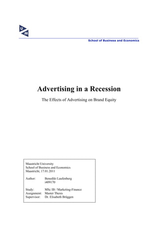 School of Business and Economics




          Advertising in a Recession
           The Effects of Advertising on Brand Equity




Maastricht University
School of Business and Economics
Maastricht, 17.01.2011

Author:      Benedikt Laufenberg
             i409170

Study:      MSc IB / Marketing-Finance
Assignment: Master Thesis
Supervisor: Dr. Elisabeth Brüggen



                                   1
 