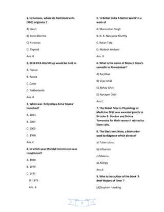 1. In humans, where do Red blood cells        5. 'A Better India A Better World' is a
(RBC) originate ?                             work of

A) Heart                                      A. Manmohan Singh

B) Bone Marrow                                B. N. R. Narayana Murthy

C) Pancreas                                   C. Ratan Tata

D) Thyroid                                    D. Mukesh Ambani

Ans. B                                        Ans. B

2. 2018 FIFA World Cup would be held in       6. What is the name of Morarji Desai's
                                              samadhi in Ahmedabad ?
A. France
                                              A) Raj Ghat
B. Russia
                                              B) Vijay Ghat
C. Qatar
                                              C) Abhay Ghat
D. Netherlands
                                              D) Narayan Ghat
Ans. B
                                              Ans.C
3. When was 'Antyodaya Anna Yojana'
launched?                                     7. The Nobel Prize in Physiology or
                                              Medicine 2012 was awarded jointly to
A. 2004                                       Sir John B. Gurdon and Shinya
B. 2003                                       Yamanaka for their research related to
                                              Stem cells.
C. 2000
                                              8. The Electronic Nose, a biomarker
D. 1998                                       used to diagnose which disease?

Ans. C                                        a) Tuberculosis

4. In which year Mandal Commission was        b) Influenza
constituted?
                                              c) Malaria
A. 1980
                                              d) Allergy
B. 1979
                                              Ans.A
C. 1977
                                              9. Who is the author of the book 'A
  D. 1975                                     Brief History of Time' ?

  Ans. B                                      [A]Stephen Hawking




                                          2
 