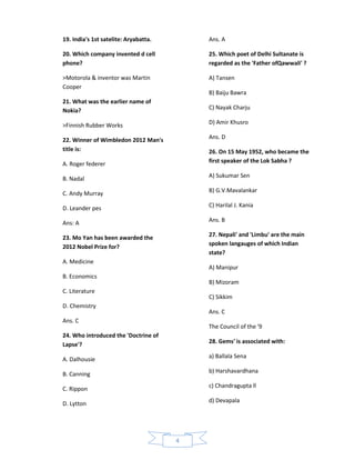 19. India's 1st satelite: Aryabatta.       Ans. A

20. Which company invented d cell          25. Which poet of Delhi Sultanate is
phone?                                     regarded as the 'Father ofQawwali' ?

>Motorola & inventor was Martin            A) Tansen
Cooper
                                           B) Baiju Bawra
21. What was the earlier name of
Nokia?                                     C) Nayak Charju

>Finnish Rubber Works                      D) Amir Khusro

22. Winner of Wimbledon 2012 Man's         Ans. D
title is:                                  26. On 15 May 1952, who became the
A. Roger federer                           first speaker of the Lok Sabha ?

B. Nadal                                   A) Sukumar Sen

C. Andy Murray                             B) G.V.Mavalankar

D. Leander pes                             C) Harilal J. Kania

Ans: A                                     Ans. B

23. Mo Yan has been awarded the            27. Nepali' and 'Limbu' are the main
                                           spoken langauges of which Indian
2012 Nobel Prize for?
                                           state?
A. Medicine
                                           A) Manipur
B. Economics
                                           B) Mizoram
C. Literature
                                           C) Sikkim
D. Chemistry
                                           Ans. C
Ans. C
                                           The Council of the '9
24. Who introduced the 'Doctrine of
Lapse'?                                    28. Gems' is associated with:

                                           a) Ballala Sena
A. Dalhousie

B. Canning                                 b) Harshavardhana

                                           c) Chandragupta ll
C. Rippon

D. Lytton                                  d) Devapala




                                       4
 