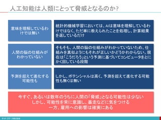 人工知能は人類にとって脅威となるのか?
意味を理解しているわ
けでは無い
人間の脳の仕組みが
わかっていない
予測を超えて進化する
可能性も
今すぐ、あるいは数年のうちに人間の「脅威」となる可能性は少ない
しかし、可能性を常に意識し、暴走などに気をつける
一方、雇用への影響は確実にある
統計的機械学習においては、AIは意味を理解しているわ
けではなく、ただ単に教えられたことを処理し、計算結果
を返しているだけ
そもそも、人間の脳の仕組みがわかっていないため、仕
組みを真似ようにもそれが正しいかどうかわからない。現
在は「こうだろう」という予測に基づいてコンピュータをとに
かく回している段階
しかし、ポテンシャルは高く、予測を超えて進化する可能
性も無くは無い
 