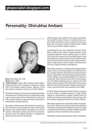 25/11/2011 21:38
                                     gkspecialist.blogspot.com




                                    Personality: Dhirubhai Ambani

                                                                                             After doing his matriculation at the age of 16, Dhirub-
                                                                                             hai moved to Aden, Yemen. He worked there as a
                                                                                             gas-station attendant, and as a clerk in an oil com-
                                                                                             pany. He returned to India in 1958 with Rs 50,000
                                                                                             and set up a textile trading company.

                                                                                             Assisted by his two sons, Mukesh and Anil, Dhiru
                                                                                             Bhai Ambani built India’s largest private sector
                                                                                             company, Reliance India Limited, from a scratch.
                                                                                             Over time his business has diversified into a core
                                                                                             specialisation in petrochemicals with additional in-
                                                                                             terests in telecommunications, information techno-
                                                                                             logy, energy, power, retail, textiles, infrastructure
                                                                                             services, capital markets, and logistics.

                                                                                             Dhirubhai Ambani is credited with shaping India’s
                                                                                             equity culture, attracting millions of retail investors
                                                                                             in a market till then dominated by financial insti-
                                                                                             tutions. Dhirubhai revolutionised capital markets.
                                                                                             From nothing, he generated billions of rupees in
                                    Born: December 28, 1932                                  wealth for those who put their trust in his compa-
                                    Died: July 6, 2002                                       nies. His efforts helped create an ‘equity cult’ in the
                                    Achievements: Dhiru Bhai Ambani built India’s            Indian capital market. With innovative instruments
 Click here to send your feedback




                                    largest private sector company. Created an equity        like the convertible debenture, Reliance quickly be-
                                    cult in the Indian capital market. Reliance is the       came a favorite of the stock market in the 1980s.
                                    first Indian company to feature in Forbes 500 list
                                                                                             In 1992, Reliance became the first Indian company
                                    Dhirubhai Ambani was the most enterprising Indian        to raise money in global markets, its high credit-
                                    entrepreneur. His life journey is reminiscent of the     taking in international markets limited only by
                                    rags to riches story. He is remembered as the one        India’s sovereign rating. Reliance also became the
                                    who rewrote Indian corporate history and built a         first Indian company to feature in Forbes 500 list.
                                    truly global corporate group.
                                                                                             Dhirubhai Ambani was named the Indian Entrepre-
joliprint




                                    Dhirubhai Ambani alias Dhirajlal Hirachand Am-           neur of the 20th Century by the Federation of Indian
                                    bani was born on December 28, 1932, at Chorwad,          Chambers of Commerce and Industry (FICCI). A poll
                                    Gujarat, into a Modh family. His father was a school     conducted by The Times of India in 2000 voted him
                                    teacher. Dhirubhai Ambani started his entrepre-          «greatest creator of wealth in the century».
 Printed with




                                    neurial career by selling «bhajias» to pilgrims in
                                    Mount Girnar over the weekends.                          Dhirubhai Ambani died on July 6, 2002, at Mumbai.


                                                                                  http://gkspecialist.blogspot.com/2009/11/personality-dhirubhai-ambani.html


                                                                                                                                                      Page 1
 