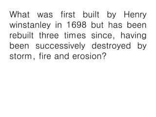What was first built by Henry
winstanley in 1698 but has been
rebuilt three times since, having
been successively destroyed by
storm, fire and erosion?