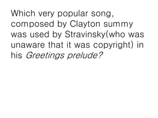 Which very popular song,
composed by Clayton summy
was used by Stravinsky(who was
unaware that it was copyright) in
his Greetings prelude?