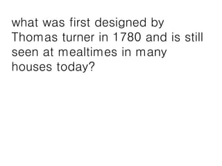 what was first designed by
Thomas turner in 1780 and is still
seen at mealtimes in many
houses today?