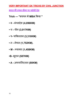 VERY IMPORTANT GK TRICKS BY CIVIL JUNCTION
भारत की स्थल सीमा पर पड़ोसी देश
Trick — "बचपन में MBA किया "
• ब - बंग्लादेश (4,096KM)
• च - चीन (3,917KM)
• प- पाकिस्तान (3,310KM)
• न - नेपाल (1,752KM).
• M - म्यामार (1,458KM)
•B- भूटान (587KM)
• A - अफगानिस्तान (80KM)
10
 