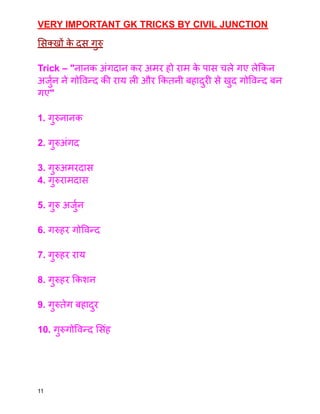 VERY IMPORTANT GK TRICKS BY CIVIL JUNCTION
सिक्खों क
े दस गुरु
Trick – "नानक अंगदान कर अमर हो राम क
े पास चले गए लेकिन
अर्जुन ने गोविन्द की राय ली और कितनी बहादुरी से खुद गोविन्द बन
गए"
1. गुरुनानक
2. गुरुअंगद
3. गुरुअमरदास
4. गुरुरामदास
5. गुरु अर्जुन
6. गरुहर गोविन्द
7. गुरुहर राय
8. गुरुहर किशन
9. गुरुतेग बहादुर
10. गुरुगोविन्द सिंह
11
 