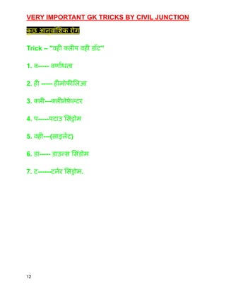 VERY IMPORTANT GK TRICKS BY CIVIL JUNCTION
क
ु छ आनुवांशिक रोग
Trick – "वही क्लीप वही डॉट"
1. व----- वर्णांधता
2. ही ----- हीमोफीलिआ
3. क्ली---क्लीनेफ़
े ल्टर
4. प-----पटाउ सिंड्रोम
5. वही---(साइलेंट)
6. डा----- डाउन्स सिंडोम
7. ट------टर्नर सिंड्रोम.
12
 