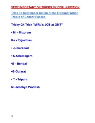 VERY IMPORTANT GK TRICKS BY CIVIL JUNCTION
Trick To Remember Indian State Through Which
Tropic of Cancer Passes
Tricky Gk Trick "MiRa's JCB at GMT"
• Mi - Mizoram
Ra - Rajasthan
• J-Jharkand
• C-Chattisgarh
•B - Bengal
•G-Gujarat
• T - Tripura
M - Madhya Pradesh
15
 