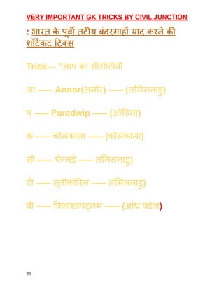 VERY IMPORTANT GK TRICKS BY CIVIL JUNCTION
: भारत क
े पूर्वी तटीय बंदरगाहों याद करने की
शॉर्टकट ट्रिक्स
Trick--- "आप का सीसीटीवी
आ ––– Annor(अंनोर) ––– (तमिलनाडु)
प ––– Paradwip ––– (ओड़िसा)
क ––– कोलकाता ––– (कोलकाता)
सी ––– चेन्नई ––– तमिलनाडु)
टी ––– तूतीकोरिन ––– तमिलनाडु)
वी ––– विशाखापट्नम ––– (आंध्र प्रदेश)
26
 