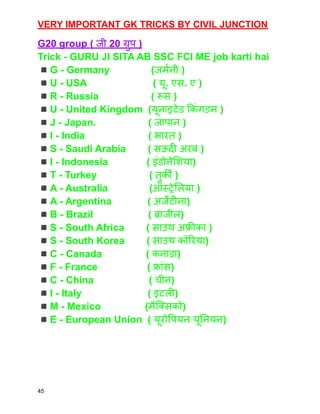 VERY IMPORTANT GK TRICKS BY CIVIL JUNCTION
G20 group ( जी ‌
20 ग्रुप )
Trick - GURU JI SITA AB SSC FCI ME job karti hai
◾️G - Germany (जर्मनी )
◾️U - USA ( यू. एस. ए )
◾️R - Russia ( रूस )
◾️U - United Kingdom (यूनाइटेड किं गडम )
◾️J - Japan. ( जापान )
◾️I - India ( भारत )
◾️S - Saudi Arabia ( सऊदी अरब )
◾️I - Indonesia ( इंडोनेशिया)
◾️T - Turkey ( तुर्की )
◾️A - Australia (ऑस्ट्रेलिया )
◾️A - Argentina ( अर्जेंटीना)
◾️B - Brazil ( ब्राजील)
◾️S - South Africa ( साउथ अफ्रीका )
◾️S - South Korea ( साउथ कोरिया)
◾️C - Canada ( कनाडा)
◾️F - France ( फ्रांस)
◾️C - China ( चीन)
◾️I - Italy ( इटली)
◾️M - Mexico (मैक्सिको)
◾️E - European Union ( यूरोपियन यूनियन)
45
 