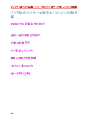 VERY IMPORTANT GK TRICKS BY CIVIL JUNCTION
वो व्यक्ति जो भारत क
े राष्ट्रपति क
े साथ-साथ उपराष्ट्रपति भी
रहे
trick= राधा वीवी क
े संग आजा
राधा = सर्वपल्ली राधाक्रष्ण
वीवी =वी वी गिरि
क =क
े आर नारायण
सग =शंकर दयाल शर्मा
आ =आर वेंकटरमण
जा =जाकिर हुसैन
46
 
