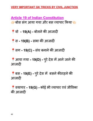 VERY IMPORTANT GK TRICKS BY CIVIL JUNCTION
Article 19 of Indian Constitution
👉🏻बोस संग आया गया और बस व्यापार किया👈🏻
📍वो - 19(A) - बोलने की आजादी
📍स - 19(B) - सभा की आजादी
📍सग - 19(C) - संघ बनाने की आजादी
📍आया गया - 19(D) - पुरे देश मेँ आने जाने की
आजादी
📍बस - 19(E) - पुरे देश मेँ बसने की/रहने की
आजादी
📍वयापार - 19(G) - कोई भी व्यापार एवं जीविका
की आजादी
48
 