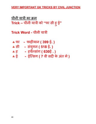 VERY IMPORTANT GK TRICKS BY CIVIL JUNCTION
चीनी यात्री का क्रम
Trick – चीनी यात्री को “फा सी हु ई”
Trick Word - चीनी यात्री
🔺फा - फाहीयान ( 399 ई. )
🔺सी - संयुगन ( 518 ई. )
🔺ह - हयेन्सांग ( 630ई . )
🔺ई - ईत्सिग ( 7 वी सदी क
े अंत मे )
49
 