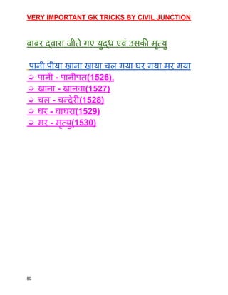 VERY IMPORTANT GK TRICKS BY CIVIL JUNCTION
बाबर द्वारा जीते गए युद्ध एवं उसकी मृत्यु
पानी पीया खाना खाया चल गया घर गया मर गया
➭ पानी - पानीपत(1526),
➭ खाना - खानवा(1527)
➭ चल - चन्देरी(1528)
➭ घर - घाघरा(1529)
➭ मर - मृत्यु(1530)
50
 