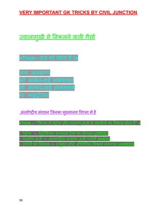VERY IMPORTANT GK TRICKS BY CIVIL JUNCTION
ज्वालामुखी से निकलने वाली गैसों
♦️Trick- जल को सोना है !♦️
जल जलबाष्प
को कार्बन-डाई आक्साइड
सो सल्फर-डाई आक्साइड
ना नाइट्रोजन
अंतर्राष्ट्रीय संग़ठन जिनका मुख्यालय विएना में है
♦️Trick :- "विएना मे पेट्रोल और परमाणु ऊर्जा से उद्योंगों का विकास होता है" ♦️
◈ पेट्रोल ➙ पेट्रोलियम उत्पादक देशो का सँगठन (OPEC)
◈ परमाणु ऊर्जा ➙ अंतराष्ट्रीय परमाणु ऊर्जा एजेंसी (IAEA)
◈ उधोगों का विकास ➙ संयुक्त राष्ट्र औधोगिक विकास सन्गठन (UNIDO)
56
 