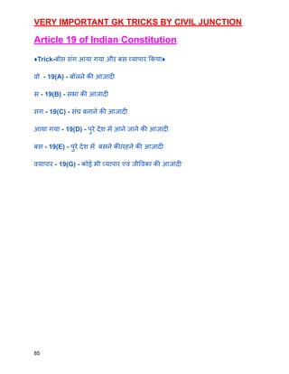 VERY IMPORTANT GK TRICKS BY CIVIL JUNCTION
Article 19 of Indian Constitution
♦️Trick-बोस संग आया गया और बस व्यापार किया♦️
वो - 19(A) - बोलने की आजादी
स - 19(B) - सभा की आजादी
सग - 19(C) - संघ बनाने की आजादी
आया गया - 19(D) - पुरे देश मेँ आने जाने की आजादी
बस - 19(E) - पुरे देश मेँ बसने की/रहने की आजादी
वयापार - 19(G) - कोई भी व्यापार एवं जीविका की आजादी
85
 