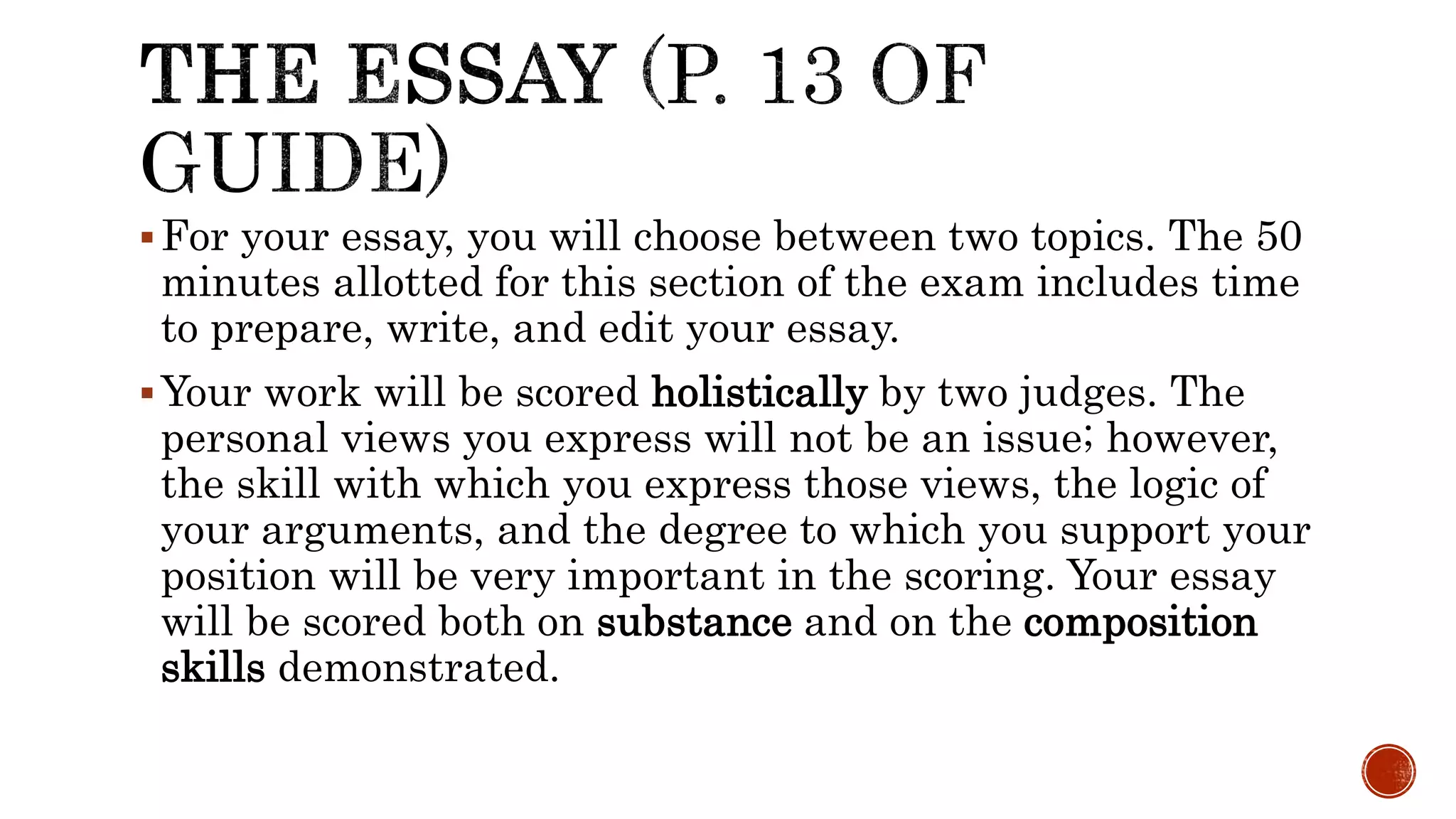 For your essay, you will choose between two topics. The 50
minutes allotted for this section of the exam includes time
to prepare, write, and edit your essay.
Your work will be scored holistically by two judges. The
personal views you express will not be an issue; however,
the skill with which you express those views, the logic of
your arguments, and the degree to which you support your
position will be very important in the scoring. Your essay
will be scored both on substance and on the composition
skills demonstrated.
 