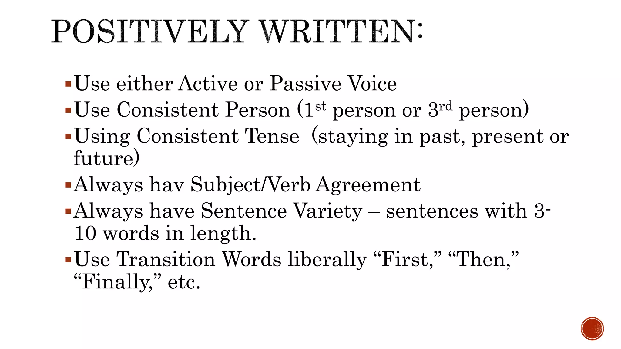 Use either Active or Passive Voice
Use Consistent Person (1st person or 3rd person)
Using Consistent Tense (staying in past, present or
future)
Always hav Subject/Verb Agreement
Always have Sentence Variety – sentences with 3-
10 words in length.
Use Transition Words liberally “First,” “Then,”
“Finally,” etc.
 
