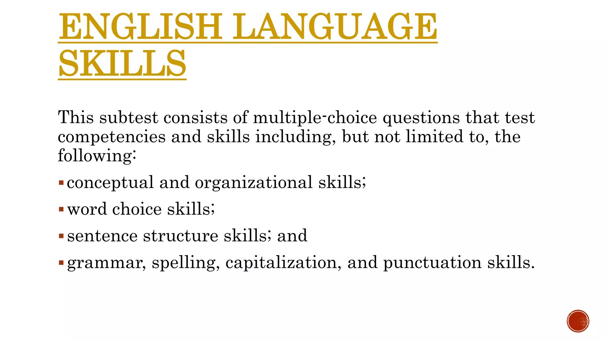 ENGLISH LANGUAGE
SKILLS
This subtest consists of multiple-choice questions that test
competencies and skills including, but not limited to, the
following:
conceptual and organizational skills;
word choice skills;
sentence structure skills; and
grammar, spelling, capitalization, and punctuation skills.
 
