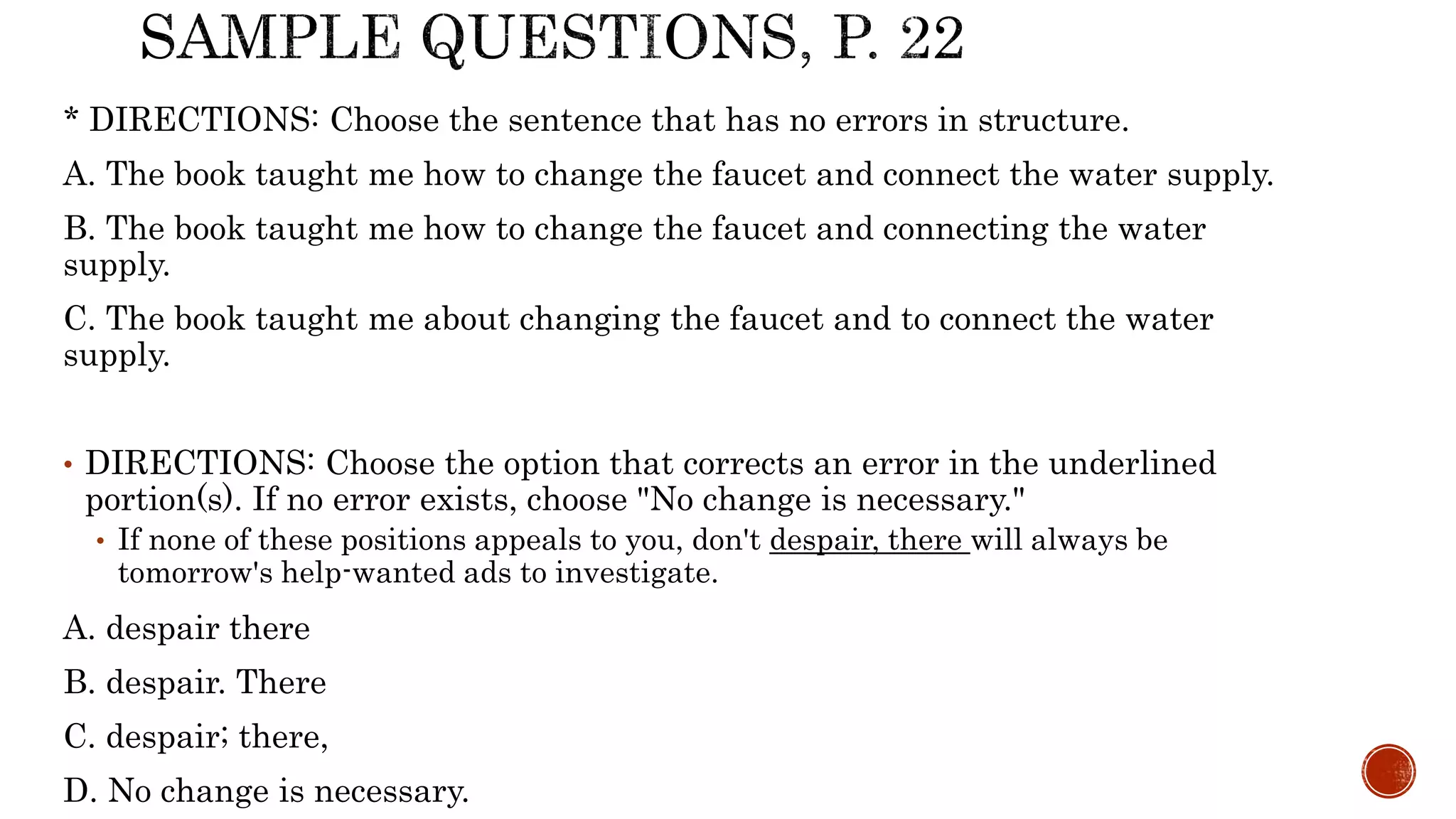 * DIRECTIONS: Choose the sentence that has no errors in structure.
A. The book taught me how to change the faucet and connect the water supply.
B. The book taught me how to change the faucet and connecting the water
supply.
C. The book taught me about changing the faucet and to connect the water
supply.
• DIRECTIONS: Choose the option that corrects an error in the underlined
portion(s). If no error exists, choose "No change is necessary."
• If none of these positions appeals to you, don't despair, there will always be
tomorrow's help-wanted ads to investigate.
A. despair there
B. despair. There
C. despair; there,
D. No change is necessary.
 
