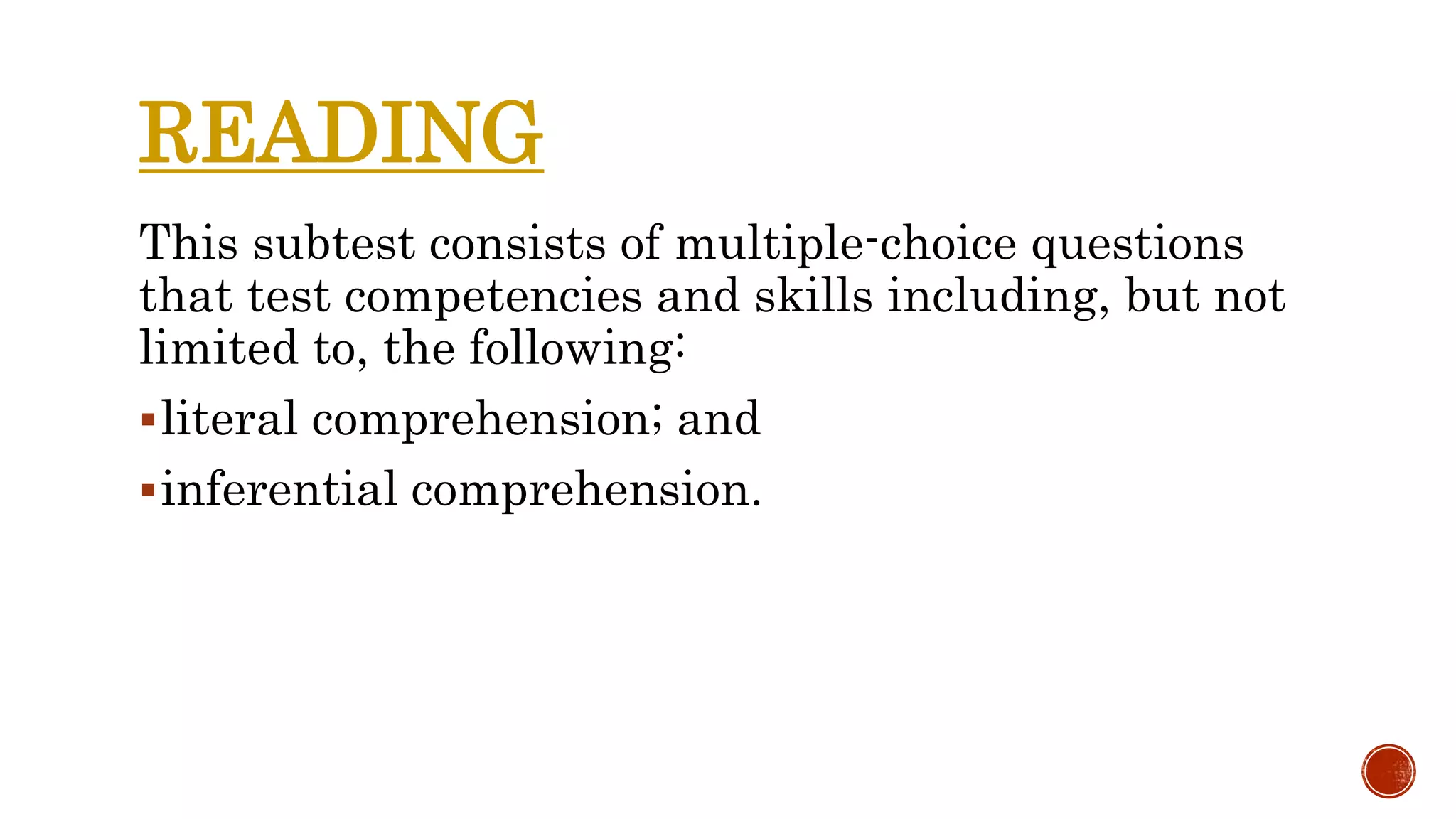 READING
This subtest consists of multiple-choice questions
that test competencies and skills including, but not
limited to, the following:
literal comprehension; and
inferential comprehension.
 