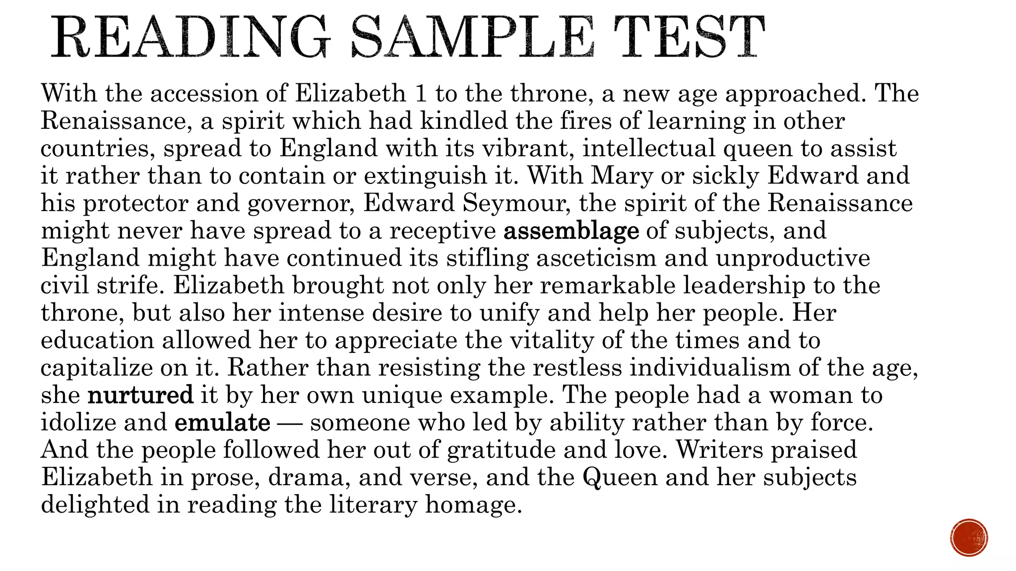 With the accession of Elizabeth 1 to the throne, a new age approached. The
Renaissance, a spirit which had kindled the fires of learning in other
countries, spread to England with its vibrant, intellectual queen to assist
it rather than to contain or extinguish it. With Mary or sickly Edward and
his protector and governor, Edward Seymour, the spirit of the Renaissance
might never have spread to a receptive assemblage of subjects, and
England might have continued its stifling asceticism and unproductive
civil strife. Elizabeth brought not only her remarkable leadership to the
throne, but also her intense desire to unify and help her people. Her
education allowed her to appreciate the vitality of the times and to
capitalize on it. Rather than resisting the restless individualism of the age,
she nurtured it by her own unique example. The people had a woman to
idolize and emulate — someone who led by ability rather than by force.
And the people followed her out of gratitude and love. Writers praised
Elizabeth in prose, drama, and verse, and the Queen and her subjects
delighted in reading the literary homage.
 