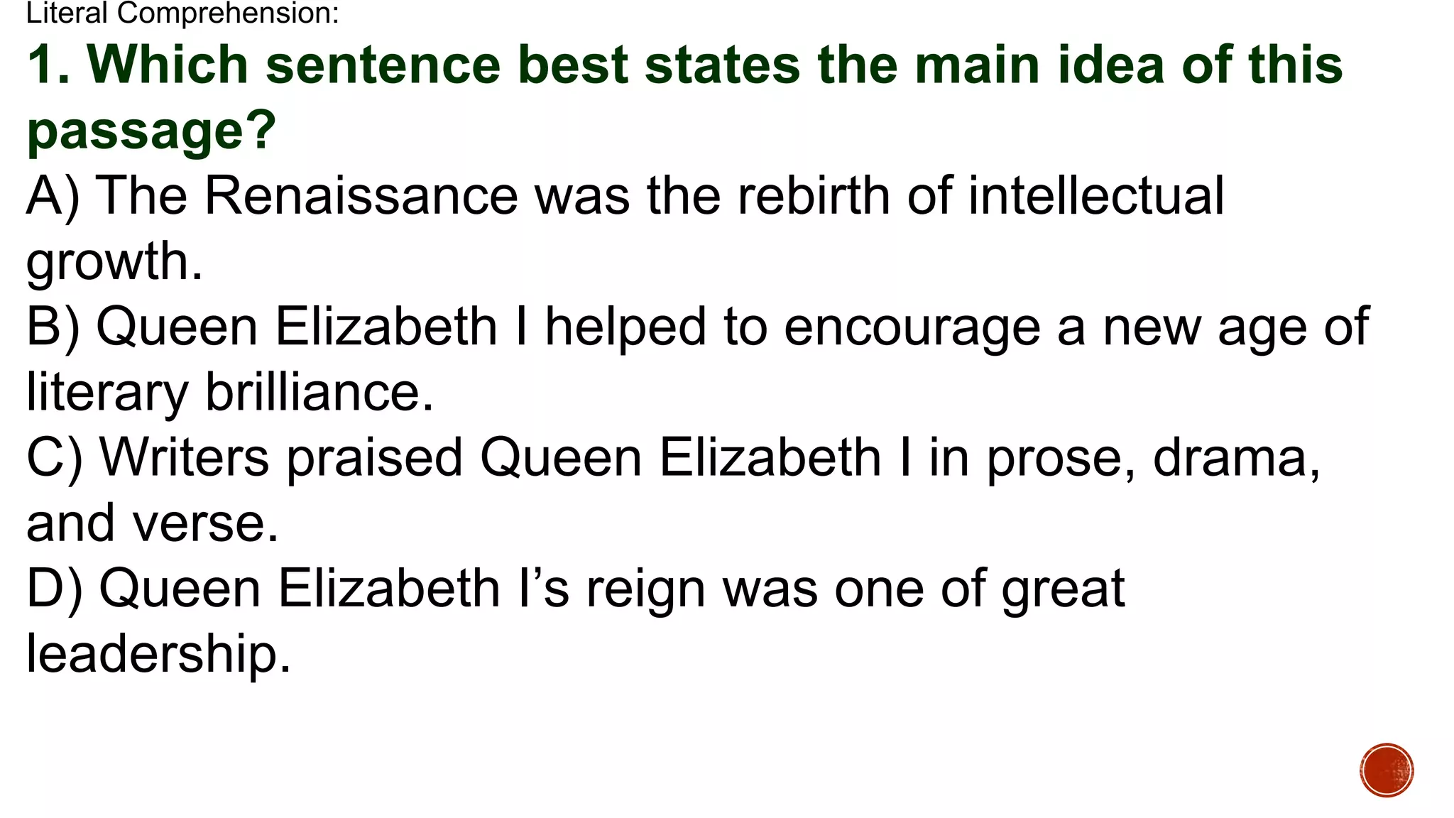 Literal Comprehension:
1. Which sentence best states the main idea of this
passage?
A) The Renaissance was the rebirth of intellectual
growth.
B) Queen Elizabeth I helped to encourage a new age of
literary brilliance.
C) Writers praised Queen Elizabeth I in prose, drama,
and verse.
D) Queen Elizabeth I’s reign was one of great
leadership.
 