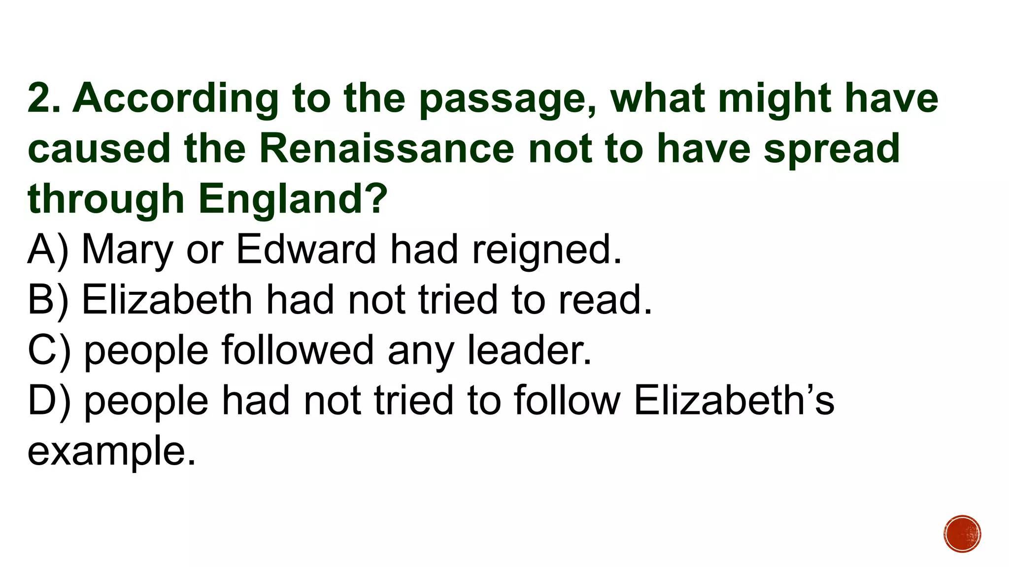 2. According to the passage, what might have
caused the Renaissance not to have spread
through England?
A) Mary or Edward had reigned.
B) Elizabeth had not tried to read.
C) people followed any leader.
D) people had not tried to follow Elizabeth’s
example.
 
