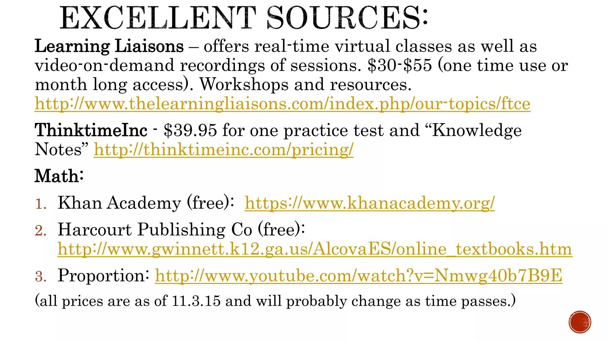 Learning Liaisons – offers real-time virtual classes as well as
video-on-demand recordings of sessions. $30-$55 (one time use or
month long access). Workshops and resources.
http://www.thelearningliaisons.com/index.php/our-topics/ftce
ThinktimeInc - $39.95 for one practice test and “Knowledge
Notes” http://thinktimeinc.com/pricing/
Math:
1. Khan Academy (free): https://www.khanacademy.org/
2. Harcourt Publishing Co (free):
http://www.gwinnett.k12.ga.us/AlcovaES/online_textbooks.htm
3. Proportion: http://www.youtube.com/watch?v=Nmwg40b7B9E
(all prices are as of 11.3.15 and will probably change as time passes.)
 