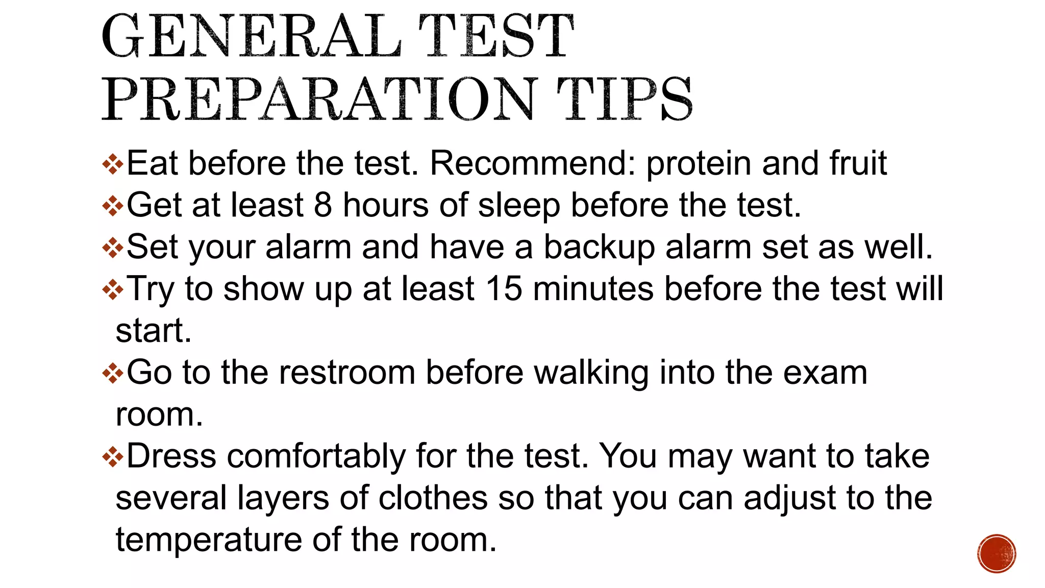 Eat before the test. Recommend: protein and fruit
Get at least 8 hours of sleep before the test.
Set your alarm and have a backup alarm set as well.
Try to show up at least 15 minutes before the test will
start.
Go to the restroom before walking into the exam
room.
Dress comfortably for the test. You may want to take
several layers of clothes so that you can adjust to the
temperature of the room.
 