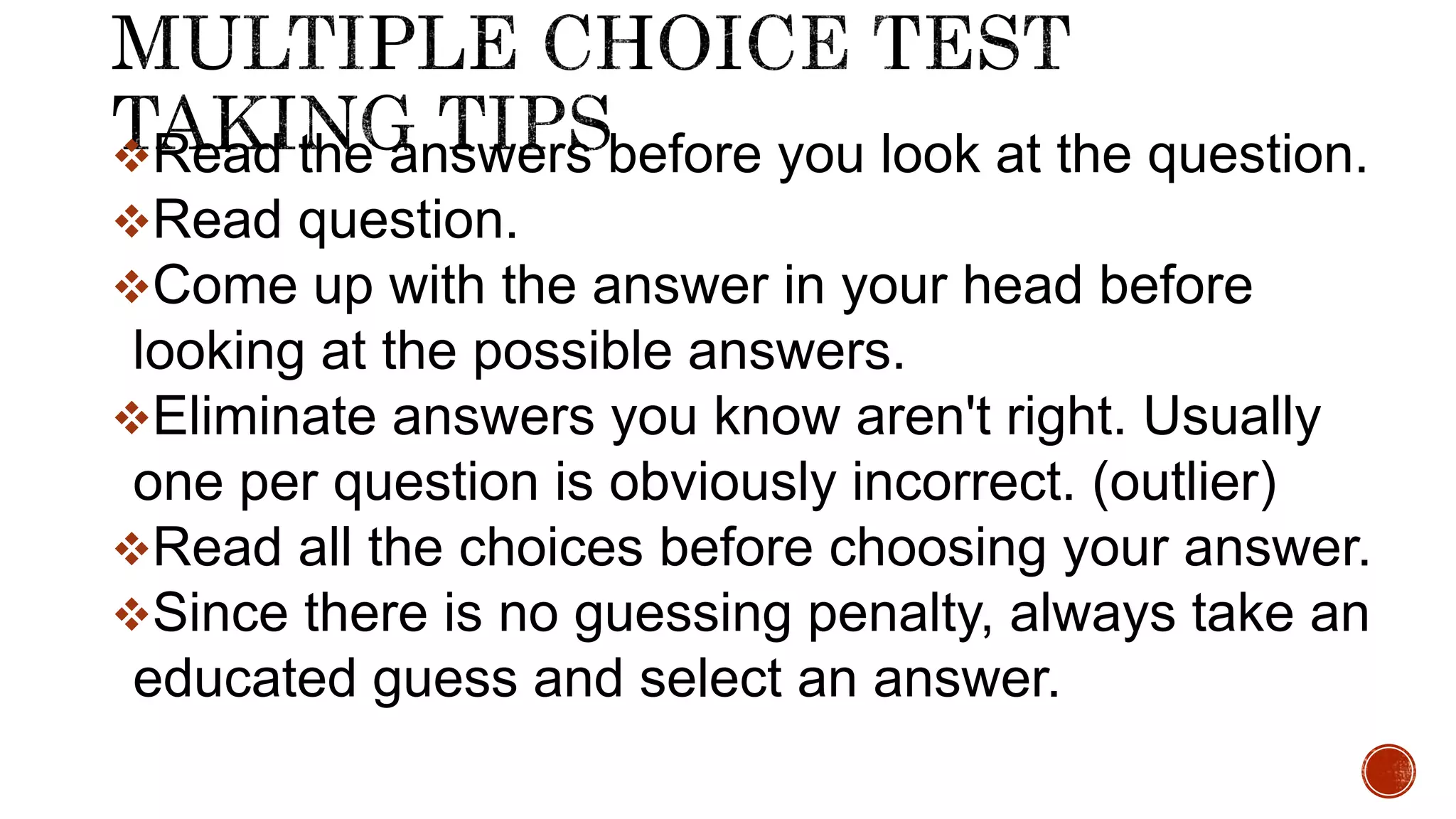Read the answers before you look at the question.
Read question.
Come up with the answer in your head before
looking at the possible answers.
Eliminate answers you know aren't right. Usually
one per question is obviously incorrect. (outlier)
Read all the choices before choosing your answer.
Since there is no guessing penalty, always take an
educated guess and select an answer.
 