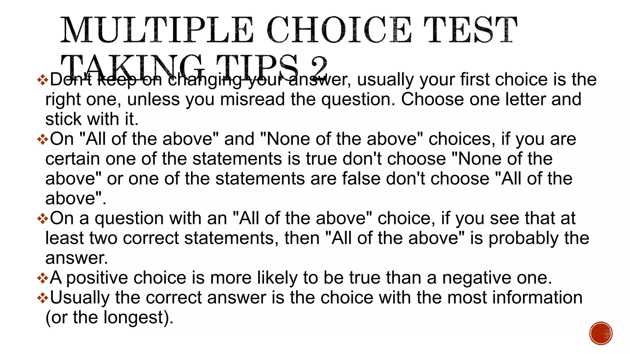 Don't keep on changing your answer, usually your first choice is the
right one, unless you misread the question. Choose one letter and
stick with it.
On "All of the above" and "None of the above" choices, if you are
certain one of the statements is true don't choose "None of the
above" or one of the statements are false don't choose "All of the
above".
On a question with an "All of the above" choice, if you see that at
least two correct statements, then "All of the above" is probably the
answer.
A positive choice is more likely to be true than a negative one.
Usually the correct answer is the choice with the most information
(or the longest).
 