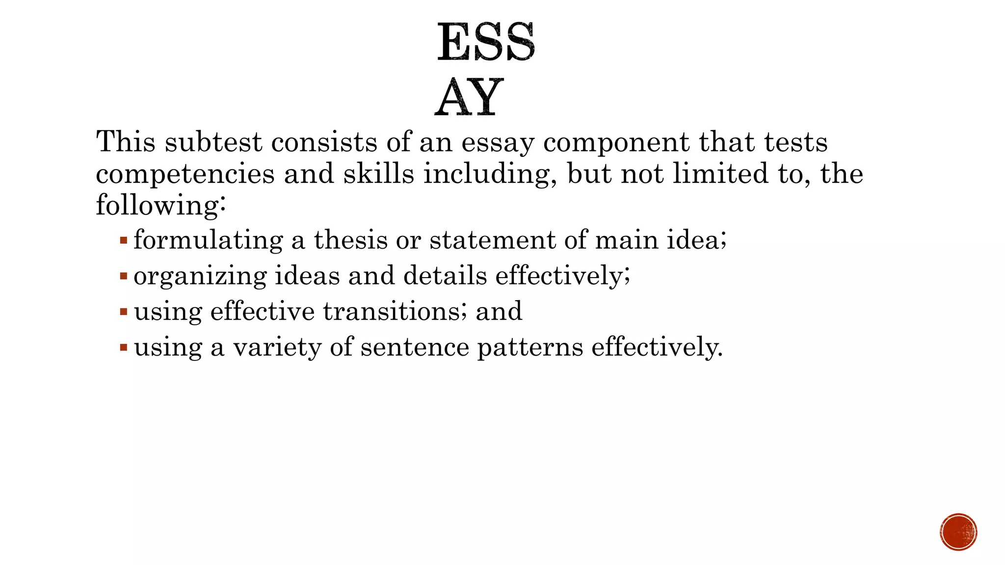 This subtest consists of an essay component that tests
competencies and skills including, but not limited to, the
following:
 formulating a thesis or statement of main idea;
 organizing ideas and details effectively;
 using effective transitions; and
 using a variety of sentence patterns effectively.
 
