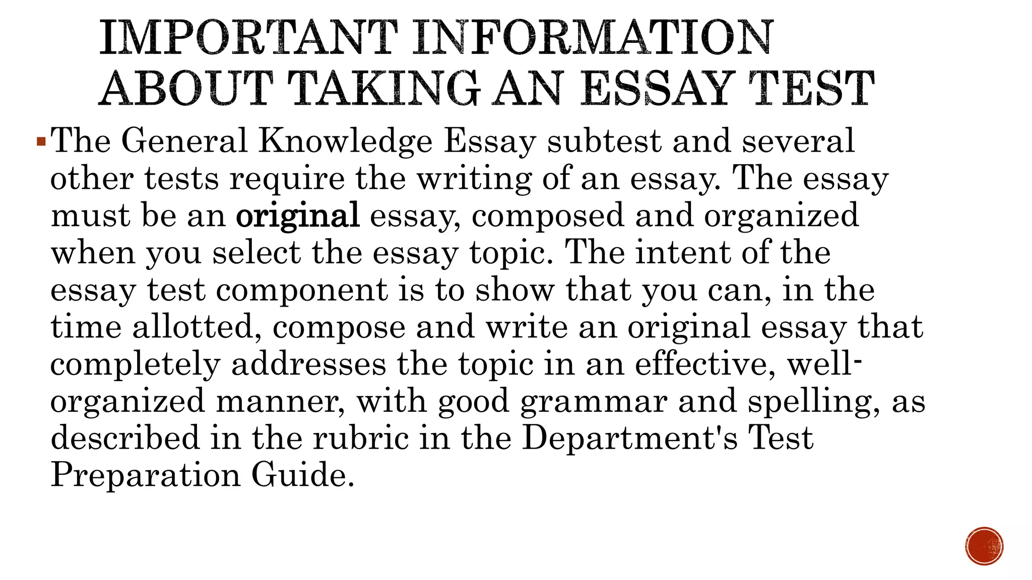 The General Knowledge Essay subtest and several
other tests require the writing of an essay. The essay
must be an original essay, composed and organized
when you select the essay topic. The intent of the
essay test component is to show that you can, in the
time allotted, compose and write an original essay that
completely addresses the topic in an effective, well-
organized manner, with good grammar and spelling, as
described in the rubric in the Department's Test
Preparation Guide.
 