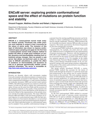 Published online 16 April 2015 Nucleic Acids Research, 2015, Vol. 43, Web Server issue W395–W400
doi: 10.1093/nar/gkv343
ENCoM server: exploring protein conformational
space and the effect of mutations on protein function
and stability
Vincent Frappier, Matthieu Chartier and Rafael J. Najmanovich*
Department of Biochemistry, Faculty of Medicine and Health Sciences, University of Sherbrooke, Sherbrooke,
Quebec, J1H 5N4, Canada
Received February 06, 2015; Revised March 27, 2015; Accepted April 06, 2015
ABSTRACT
ENCoM is a coarse-grained normal mode analy-
sis method recently introduced that unlike previ-
ous such methods is unique in that it accounts for
the nature of amino acids. The inclusion of this
layer of information was shown to improve confor-
mational space sampling and apply for the first time
a coarse-grained normal mode analysis method to
predict the effect of single point mutations on pro-
tein dynamics and thermostability resulting from vi-
brational entropy changes. Here we present a web
server that allows non-technical users to have ac-
cess to ENCoM calculations to predict the effect
of mutations on thermostability and dynamics as
well as to generate geometrically realistic confor-
mational ensembles. The server is accessible at:
http://bcb.med.usherbrooke.ca/encom.
INTRODUCTION
Proteins are dynamic objects with movements ranging
from sub-rotameric side-chain movements to domain move-
ments intrinsically associated to their function. Among the
main computational techniques to study protein dynamics
are molecular dynamics (MD) and normal mode analysis
(NMA). The following properties are common to both tech-
niques: (i) both can be used to explore the conformational
space; (ii) may use the same force fields and the accuracy of
the simulation depends on the quality of the potential; (iii)
both techniques are as exact descriptions of the dynamics as
the level of detail of the representation of the protein struc-
ture and the force field used permits. The major difference
between MD and NMA is that the former produces an ac-
tual trajectory in conformational space while the later pro-
duces a basis set of movements described as a set of normal
modes (Eigenvectors) and associated frequencies (Eigenval-
ues) with which individual points in conformational space
can be sampled. Every possible conformational change of
a protein from the starting equilibrium structure can be de-
scribed as a linear combination of all Eigenvectors modu-
lated by specific amplitudes. Therefore, NMA produces the
set of possible movements whereas MD provides an actual
trajectory. The modes associated to the slowest frequencies
are the most energetically accessible.
Coarse-grained NMA methods use reduced amino acids
representations, for example, one point mass per amino
acid. Different levels of simplification in the representation
of protein structures exist. However, with the exception of
ENCoM (1) and VAMM (2), coarse-grained NMA models
do not account for the nature of amino acids and are there-
fore sequence agnostic (3–5). For example, in the widely
used Anisotropic Network Model (ANM) (4), all residues
within a given distance threshold (usually 18 Å), are con-
nected by springs with equal spring constants independent
of the nature of the amino acids involved or even if they are
actually interacting or not.
Our group recently introduced ENCoM, a coarse-
grained NMA method that accounts for the nature of
amino-acids through the inclusion of a pairwise atom-type
term proportional to the surface area in contact between
heavy-atoms in the potential. The more realistic represen-
tation of intramolecular interactions in ENCoM results in
more accurate predictions of conformational changes in
terms of calculated squared overlap (the extent that move-
ment in a given normal mode direction drives the structure
from a starting state toward a target one). Specifically, com-
pared to ANM using the PSCDB (6), a database for pro-
tein structural change upon ligand binding, we obtain an
average increase in squared overlap of 28% on 117 coupled
domain movements and 60% on 236 cases of coupled loop
movements (1).
As the first coarse-grained NMA method to account
for the type and extent of pairwise atomic interactions,
ENCoM can be used to calculate vibrational entropy dif-
ferences as a result of mutations (1). ENCoM was com-
pared (1) to several existing methods, notably FoldX3.0 (7),
Rosetta (8), DMutant (9) and PoPMusic (10), Eris (11),
CUPSAT (12), I-Mutant (13) and AUTO-MUTE (14) on a
*To whom correspondence should be addressed. Tel: +1 819 820 6868 (Ext. 72374); Fax: +1 819 564 5340; Email: rafael.najmanovich@usherbrooke.ca
C
 The Author(s) 2015. Published by Oxford University Press on behalf of Nucleic Acids Research.
This is an Open Access article distributed under the terms of the Creative Commons Attribution License (http://creativecommons.org/licenses/by/4.0/), which
permits unrestricted reuse, distribution, and reproduction in any medium, provided the original work is properly cited.
Downloaded
from
https://academic.oup.com/nar/article/43/W1/W395/2467873
by
Central
University
of
Bihar
user
on
04
October
2023
 