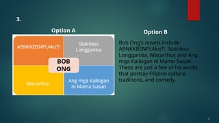 7
Option A Option B
3.
Bob Ong’s novels include
ABNKKBSNPLAko?!, Stainless
Longganisa, Macarthur, and Ang
mga Kaibigan ni Mama Susan.
These are just a few of his works
that portray Filipino culture,
traditions, and comedy.
 