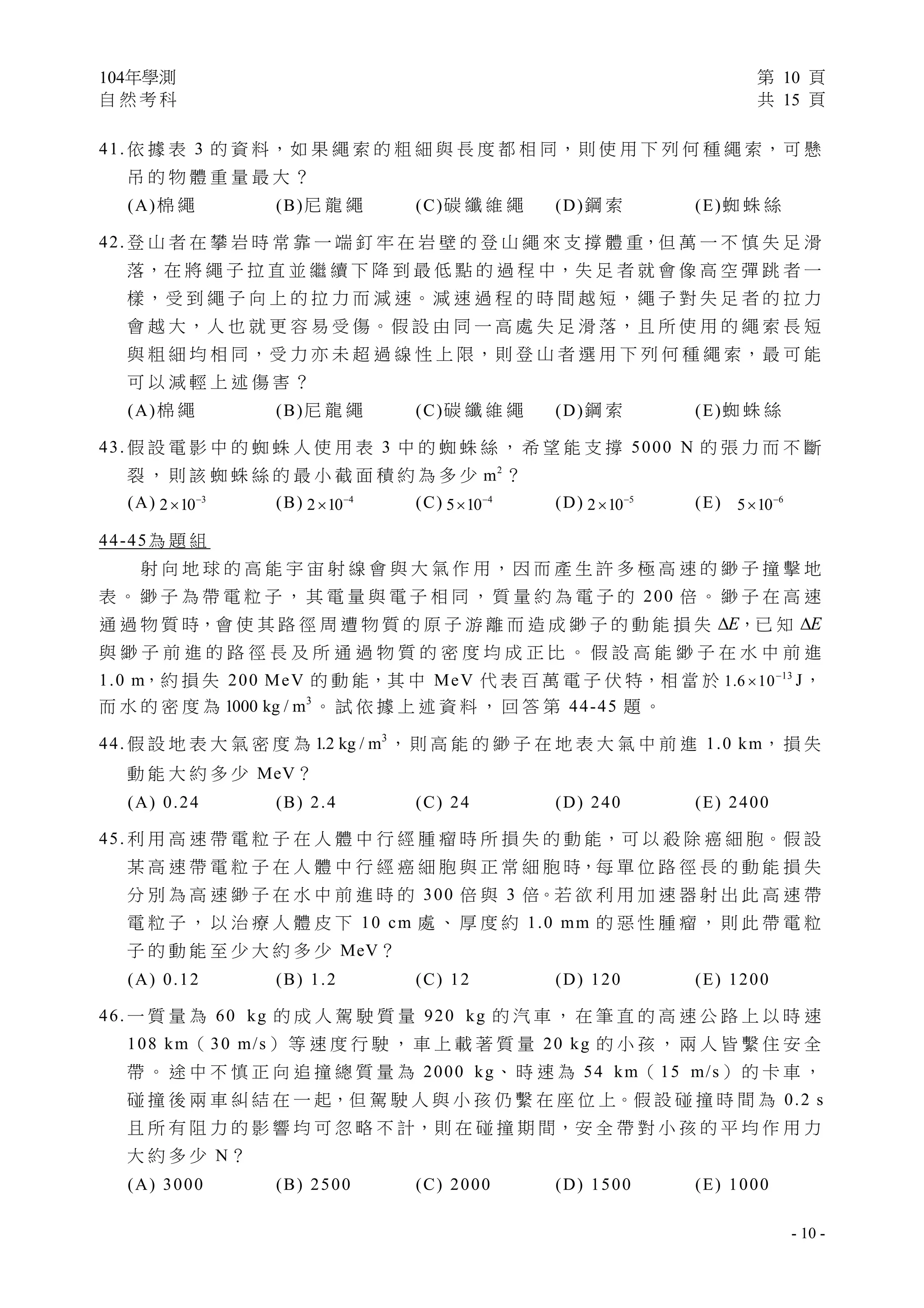 104年學測 第 10 頁
自 然 考 科 共 15 頁
 
- 10 -
41. 依 據 表 3 的 資 料，如 果 繩 索 的 粗 細 與 長 度 都 相 同，則 使 用 下 列 何 種 繩 索，可 懸
吊 的 物 體 重 量 最 大 ？
(A)棉 繩 (B)尼 龍 繩 (C)碳 纖 維 繩 (D)鋼 索 (E)蜘 蛛 絲
42. 登 山 者 在 攀 岩 時 常 靠 一 端 釘 牢 在 岩 壁 的 登 山 繩 來 支 撐 體 重，但 萬 一 不 慎 失 足 滑
落，在 將 繩 子 拉 直 並 繼 續 下 降 到 最 低 點 的 過 程 中，失 足 者 就 會 像 高 空 彈 跳 者 一
樣，受 到 繩 子 向 上 的 拉 力 而 減 速。減 速 過 程 的 時 間 越 短，繩 子 對 失 足 者 的 拉 力
會 越 大，人 也 就 更 容 易 受 傷。假 設 由 同 一 高 處 失 足 滑 落，且 所 使 用 的 繩 索 長 短
與 粗 細 均 相 同，受 力 亦 未 超 過 線 性 上 限，則 登 山 者 選 用 下 列 何 種 繩 索，最 可 能
可 以 減 輕 上 述 傷 害 ？
(A)棉 繩 (B)尼 龍 繩 (C)碳 纖 維 繩 (D)鋼 索 (E)蜘 蛛 絲
43. 假 設 電 影 中 的 蜘 蛛 人 使 用 表 3 中 的 蜘 蛛 絲 ， 希 望 能 支 撐 5000 N 的 張 力 而 不 斷
裂 ， 則 該 蜘 蛛 絲 的 最 小 截 面 積 約 為 多 少 2
m ？
(A) 3
2 10
 (B) 4
2 10
 (C) 4
5 10
 (D) 5
2 10
 (E) 6
5 10

44-45為 題 組
射 向 地 球 的 高 能 宇 宙 射 線 會 與 大 氣 作 用 ， 因 而 產 生 許 多 極 高 速 的 緲 子 撞 擊 地
表 。 緲 子 為 帶 電 粒 子 ， 其 電 量 與 電 子 相 同 ， 質 量 約 為 電 子 的 200 倍 。 緲 子 在 高 速
通 過 物 質 時，會 使 其 路 徑 周 遭 物 質 的 原 子 游 離 而 造 成 緲 子 的 動 能 損 失 E ，已 知 E
與 緲 子 前 進 的 路 徑 長 及 所 通 過 物 質 的 密 度 均 成 正 比 。 假 設 高 能 緲 子 在 水 中 前 進
1.0 m，約 損 失 200 MeV 的 動 能，其 中 MeV 代 表 百 萬 電 子 伏 特，相 當 於 13
1.6 10
 J，
而 水 的 密 度 為 3
1000 kg / m 。 試 依 據 上 述 資 料 ， 回 答 第 44-45 題 。
44. 假 設 地 表 大 氣 密 度 為 3
1.2 kg / m ， 則 高 能 的 緲 子 在 地 表 大 氣 中 前 進 1.0 km， 損 失
動 能 大 約 多 少 MeV？
(A) 0.24 (B) 2.4 (C) 24 (D) 240 (E) 2400
45. 利 用 高 速 帶 電 粒 子 在 人 體 中 行 經 腫 瘤 時 所 損 失 的 動 能，可 以 殺 除 癌 細 胞。假 設
某 高 速 帶 電 粒 子 在 人 體 中 行 經 癌 細 胞 與 正 常 細 胞 時，每 單 位 路 徑 長 的 動 能 損 失
分 別 為 高 速 緲 子 在 水 中 前 進 時 的 300 倍 與 3 倍。若 欲 利 用 加 速 器 射 出 此 高 速 帶
電 粒 子 ， 以 治 療 人 體 皮 下 10 cm 處 、 厚 度 約 1.0 mm 的 惡 性 腫 瘤 ， 則 此 帶 電 粒
子 的 動 能 至 少 大 約 多 少 MeV？
(A) 0.12 (B) 1.2 (C) 12 (D) 120 (E) 1200
46. 一 質 量 為 60 kg 的 成 人 駕 駛 質 量 920 kg 的 汽 車 ， 在 筆 直 的 高 速 公 路 上 以 時 速
108 km（ 30 m/s） 等 速 度 行 駛 ， 車 上 載 著 質 量 20 kg 的 小 孩 ， 兩 人 皆 繫 住 安 全
帶 。 途 中 不 慎 正 向 追 撞 總 質 量 為 2000 kg、 時 速 為 54 km（ 15 m/s） 的 卡 車 ，
碰 撞 後 兩 車 糾 結 在 一 起，但 駕 駛 人 與 小 孩 仍 繫 在 座 位 上。假 設 碰 撞 時 間 為 0.2 s
且 所 有 阻 力 的 影 響 均 可 忽 略 不 計，則 在 碰 撞 期 間，安 全 帶 對 小 孩 的 平 均 作 用 力
大 約 多 少 N？
(A) 3000 (B) 2500 (C) 2000 (D) 1500 (E) 1000
 