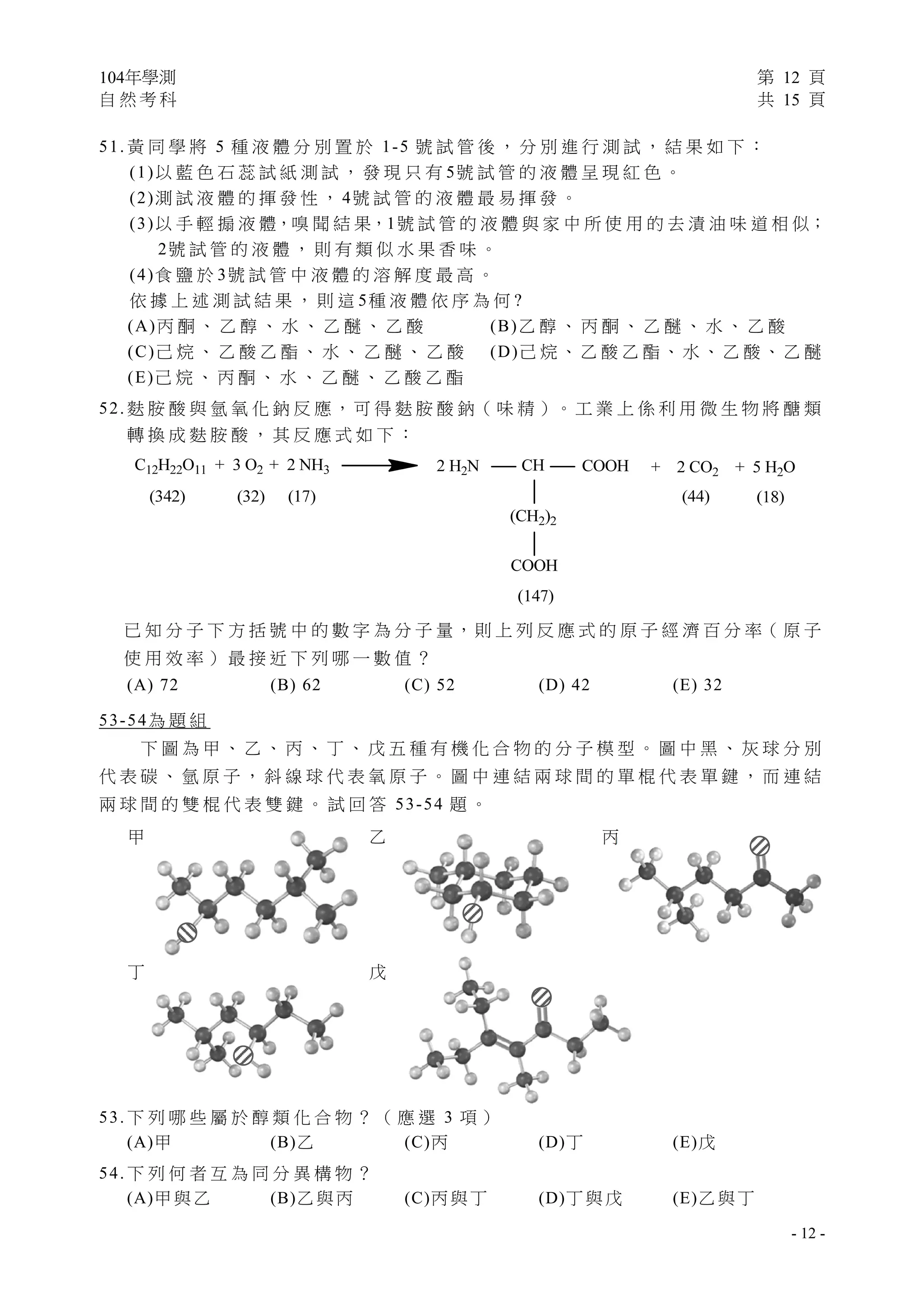 104年學測 第 12 頁
自 然 考 科 共 15 頁
 
- 12 -
51. 黃 同 學 將 5 種 液 體 分 別 置 於 1-5 號 試 管 後 ， 分 別 進 行 測 試 ， 結 果 如 下 ：
(1)以 藍 色 石 蕊 試 紙 測 試 ， 發 現 只 有 5號 試 管 的 液 體 呈 現 紅 色 。
(2)測 試 液 體 的 揮 發 性 ， 4號 試 管 的 液 體 最 易 揮 發 。
(3)以 手 輕 搧 液 體，嗅 聞 結 果，1號 試 管 的 液 體 與 家 中 所 使 用 的 去 漬 油 味 道 相 似；
2號 試 管 的 液 體 ， 則 有 類 似 水 果 香 味 。
(4)食 鹽 於 3號 試 管 中 液 體 的 溶 解 度 最 高 。
依 據 上 述 測 試 結 果 ， 則 這 5種 液 體 依 序 為 何 ?
(A)丙 酮 、 乙 醇 、 水 、 乙 醚 、 乙 酸 (B)乙 醇 、 丙 酮 、 乙 醚 、 水 、 乙 酸
(C)己 烷 、 乙 酸 乙 酯 、 水 、 乙 醚 、 乙 酸 (D)己 烷 、 乙 酸 乙 酯 、 水 、 乙 酸 、 乙 醚
(E)己 烷 、 丙 酮 、 水 、 乙 醚 、 乙 酸 乙 酯
52. 麩 胺 酸 與 氫 氧 化 鈉 反 應 ，可 得 麩 胺 酸 鈉（ 味 精 ）。 工 業 上 係 利 用 微 生 物 將 醣 類
轉 換 成 麩 胺 酸 ， 其 反 應 式 如 下 ：
已 知 分 子 下 方 括 號 中 的 數 字 為 分 子 量，則 上 列 反 應 式 的 原 子 經 濟 百 分 率（ 原 子
使 用 效 率 ） 最 接 近 下 列 哪 一 數 值 ？
(A) 72 (B) 62 (C) 52 (D) 42 (E) 32
53-54為 題 組
下 圖 為 甲 、 乙 、 丙 、 丁 、 戊 五 種 有 機 化 合 物 的 分 子 模 型 。 圖 中 黑 、 灰 球 分 別
代 表 碳 、 氫 原 子 ， 斜 線 球 代 表 氧 原 子 。 圖 中 連 結 兩 球 間 的 單 棍 代 表 單 鍵 ， 而 連 結
兩 球 間 的 雙 棍 代 表 雙 鍵 。 試 回 答 53-54 題 。
甲 乙 丙
丁 戊
53. 下 列 哪 些 屬 於 醇 類 化 合 物 ？ （ 應 選 3 項 ）
(A)甲 (B)乙 (C)丙 (D)丁 (E)戊
54. 下 列 何 者 互 為 同 分 異 構 物 ？
(A)甲與乙 (B)乙與丙 (C)丙與丁 (D)丁與戊 (E)乙與丁
 