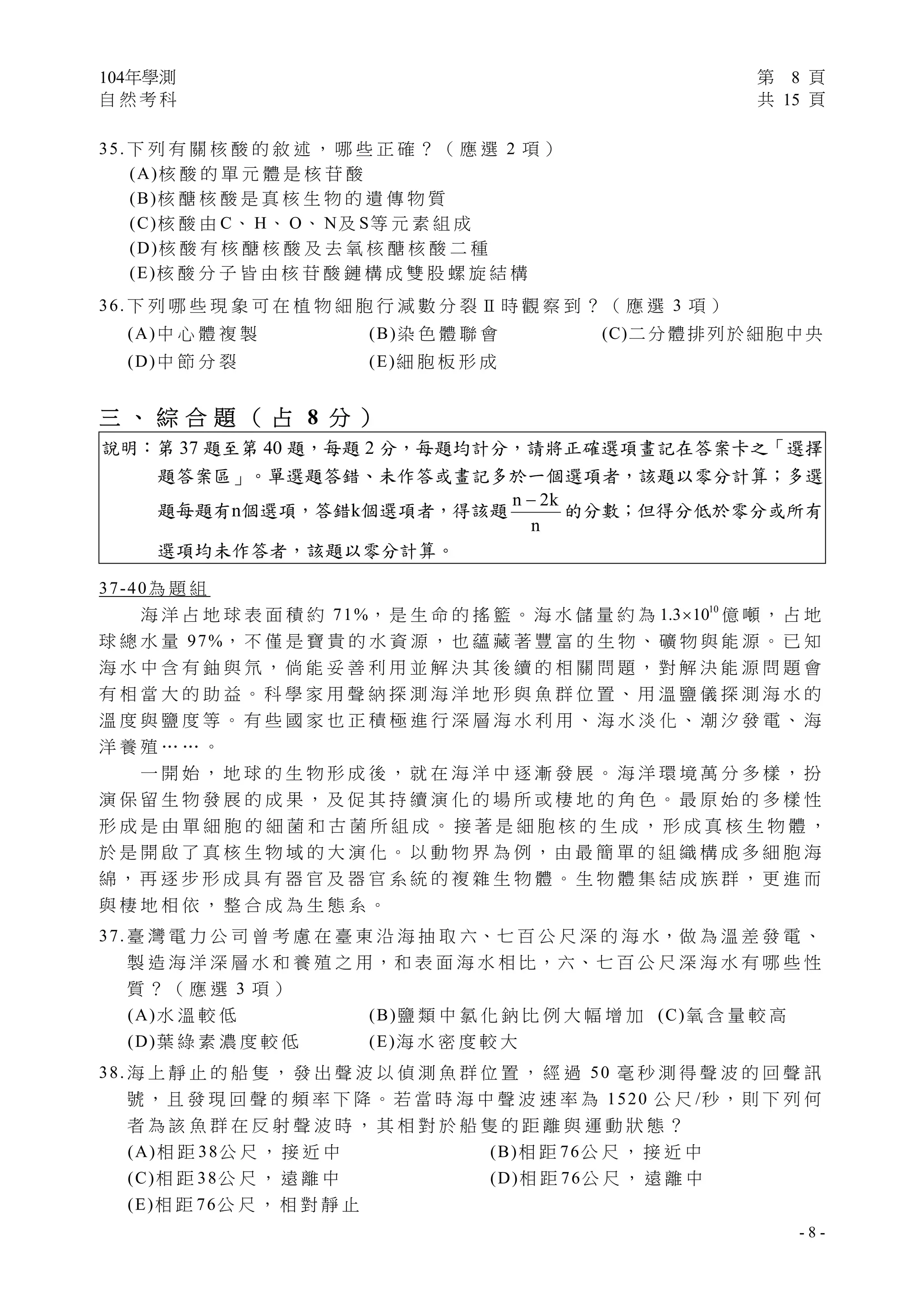 104年學測 第 8 頁
自 然 考 科 共 15 頁
 
- 8 -
35. 下 列 有 關 核 酸 的 敘 述 ， 哪 些 正 確 ？ （ 應 選 2 項 ）
(A)核 酸 的 單 元 體 是 核 苷 酸
(B)核 醣 核 酸 是 真 核 生 物 的 遺 傳 物 質
(C)核 酸 由 C、 H、 O、 N及 S等 元 素 組 成
(D)核 酸 有 核 醣 核 酸 及 去 氧 核 醣 核 酸 二 種
(E)核 酸 分 子 皆 由 核 苷 酸 鏈 構 成 雙 股 螺 旋 結 構
36. 下 列 哪 些 現 象 可 在 植 物 細 胞 行 減 數 分 裂 Ⅱ 時 觀 察 到 ？ （ 應 選 3 項 ）
(A)中 心 體 複 製 (B)染 色 體 聯 會 (C)二 分 體 排 列 於 細 胞 中 央
(D)中 節 分 裂 (E)細 胞 板 形 成
三 、 綜 合 題 （ 占 8 分 ）
說明：第 37 題至第 40 題，每題 2 分，每題均計分，請將正確選項畫記在答案卡之「選擇
題答案區」。單選題答錯、未作答或畫記多於一個選項者，該題以零分計算；多選
題每題有n個選項，答錯k個選項者，得該題
n 2k
n

的分數；但得分低於零分或所有
選項均未作答者，該題以零分計算。
37-40為 題 組
海 洋 占 地 球 表 面 積 約 71%， 是 生 命 的 搖 籃 。 海 水 儲 量 約 為 10
1.3 10 億 噸 ， 占 地
球 總 水 量 97%， 不 僅 是 寶 貴 的 水 資 源 ， 也 蘊 藏 著 豐 富 的 生 物 、 礦 物 與 能 源 。 已 知
海 水 中 含 有 鈾 與 氘 ， 倘 能 妥 善 利 用 並 解 決 其 後 續 的 相 關 問 題 ， 對 解 決 能 源 問 題 會
有 相 當 大 的 助 益 。 科 學 家 用 聲 納 探 測 海 洋 地 形 與 魚 群 位 置 、 用 溫 鹽 儀 探 測 海 水 的
溫 度 與 鹽 度 等 。 有 些 國 家 也 正 積 極 進 行 深 層 海 水 利 用 、 海 水 淡 化 、 潮 汐 發 電 、 海
洋 養 殖 … … 。
一 開 始 ， 地 球 的 生 物 形 成 後 ， 就 在 海 洋 中 逐 漸 發 展 。 海 洋 環 境 萬 分 多 樣 ， 扮
演 保 留 生 物 發 展 的 成 果 ， 及 促 其 持 續 演 化 的 場 所 或 棲 地 的 角 色 。 最 原 始 的 多 樣 性
形 成 是 由 單 細 胞 的 細 菌 和 古 菌 所 組 成 。 接 著 是 細 胞 核 的 生 成 ， 形 成 真 核 生 物 體 ，
於 是 開 啟 了 真 核 生 物 域 的 大 演 化 。 以 動 物 界 為 例 ， 由 最 簡 單 的 組 織 構 成 多 細 胞 海
綿 ， 再 逐 步 形 成 具 有 器 官 及 器 官 系 統 的 複 雜 生 物 體 。 生 物 體 集 結 成 族 群 ， 更 進 而
與 棲 地 相 依 ， 整 合 成 為 生 態 系 。
37. 臺 灣 電 力 公 司 曾 考 慮 在 臺 東 沿 海 抽 取 六、七 百 公 尺 深 的 海 水，做 為 溫 差 發 電 、
製 造 海 洋 深 層 水 和 養 殖 之 用，和 表 面 海 水 相 比，六、七 百 公 尺 深 海 水 有 哪 些 性
質 ？ （ 應 選 3 項 ）
(A)水 溫 較 低 (B)鹽 類 中 氯 化 鈉 比 例 大 幅 增 加 (C)氧 含 量 較 高
(D)葉 綠 素 濃 度 較 低 (E)海 水 密 度 較 大
38. 海 上 靜 止 的 船 隻 ， 發 出 聲 波 以 偵 測 魚 群 位 置 ， 經 過 50 毫 秒 測 得 聲 波 的 回 聲 訊
號 ， 且 發 現 回 聲 的 頻 率 下 降 。 若 當 時 海 中 聲 波 速 率 為 1520 公 尺 /秒 ， 則 下 列 何
者 為 該 魚 群 在 反 射 聲 波 時 ， 其 相 對 於 船 隻 的 距 離 與 運 動 狀 態 ？
(A)相 距 38公 尺 ， 接 近 中 (B)相 距 76公 尺 ， 接 近 中
(C)相 距 38公 尺 ， 遠 離 中 (D)相 距 76公 尺 ， 遠 離 中
(E)相 距 76公 尺 ， 相 對 靜 止
 