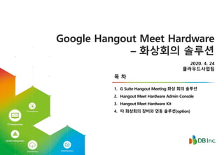 2020. 4. 24
클라우드사업팀
1. G Suite Hangout Meeting 화상 회의 솔루션
2. Hangout Meet Hardware Admin Console
3. Hangout Meet Hardware Kit
4. 타 화상회의 장비와 연동 솔루션(option)
목 차
Google Hangout Meet Hardware
– 화상회의 솔루션
 