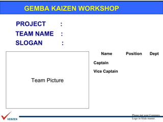 GEMBA KAIZEN WORKSHOP

PROJECT      :
TEAM NAME    :
SLOGAN       :
                     Name        Position         Dept

                  Captain

                  Vice Captain

   Team Picture




                                    Please put your Company
                                    Logo in Slide master.
 